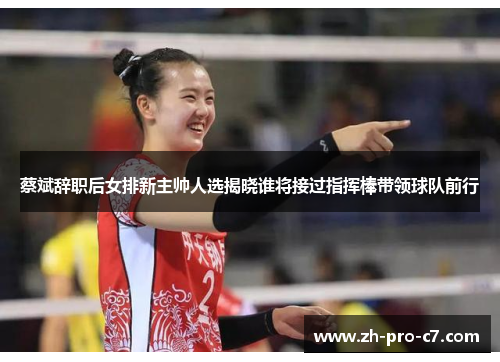 蔡斌辞职后女排新主帅人选揭晓谁将接过指挥棒带领球队前行
