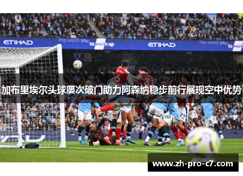加布里埃尔头球屡次破门助力阿森纳稳步前行展现空中优势
